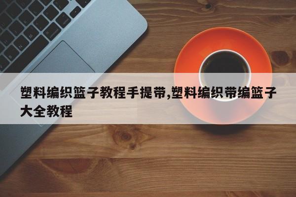 塑料编织篮子教程手提带,塑料编织带编篮子大全教程