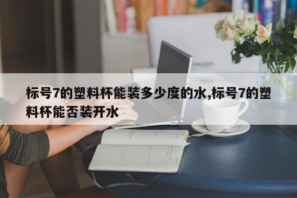 标号7的塑料杯能装多少度的水,标号7的塑料杯能否装开水