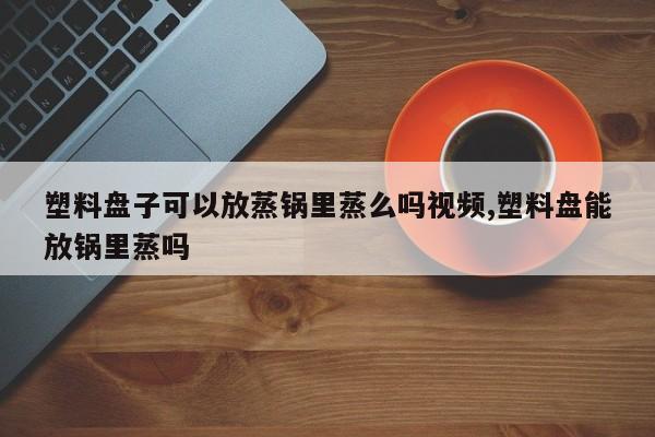 塑料盘子可以放蒸锅里蒸么吗视频,塑料盘能放锅里蒸吗
