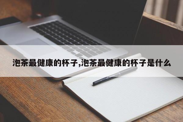 泡茶最健康的杯子,泡茶最健康的杯子是什么