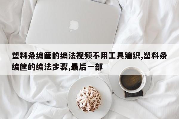 塑料条编筐的编法视频不用工具编织,塑料条编筐的编法步骤,最后一部