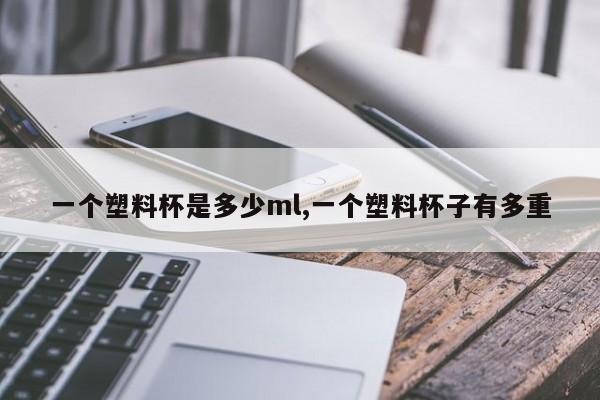 一个塑料杯是多少ml,一个塑料杯子有多重