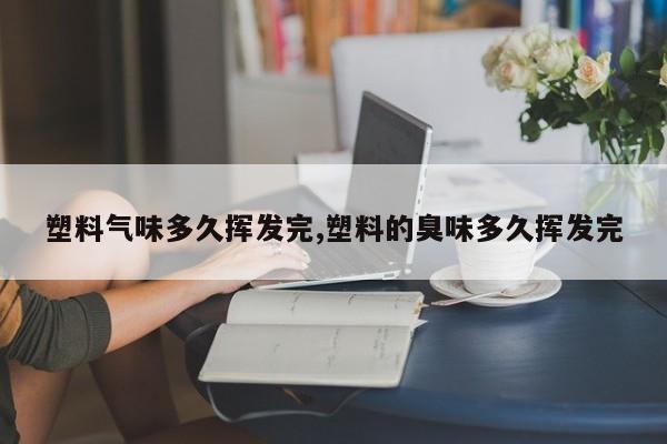 塑料气味多久挥发完,塑料的臭味多久挥发完