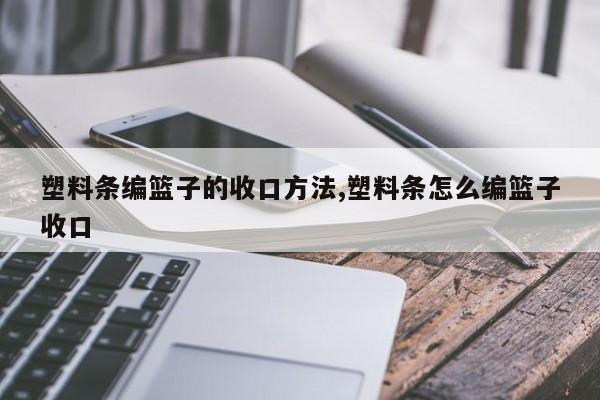 塑料条编篮子的收口方法,塑料条怎么编篮子收口