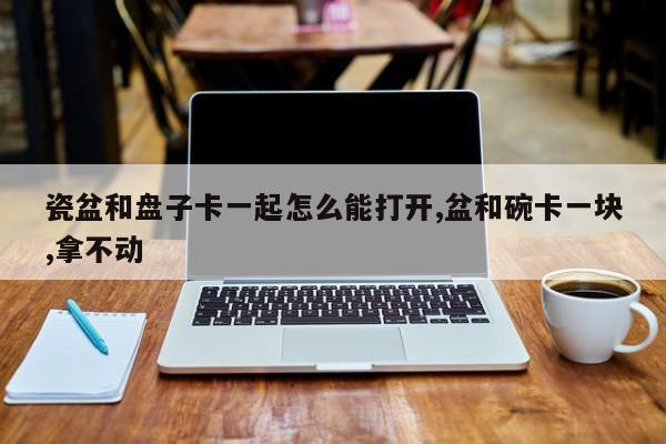 瓷盆和盘子卡一起怎么能打开,盆和碗卡一块,拿不动