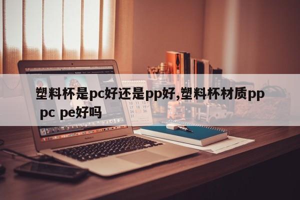 塑料杯是pc好还是pp好,塑料杯材质pp pc pe好吗