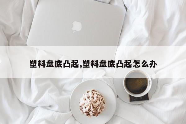 塑料盘底凸起,塑料盘底凸起怎么办