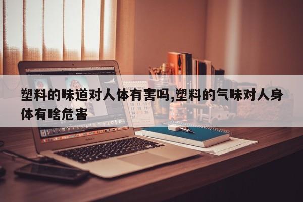 塑料的味道对人体有害吗,塑料的气味对人身体有啥危害