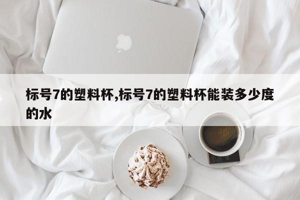 标号7的塑料杯,标号7的塑料杯能装多少度的水