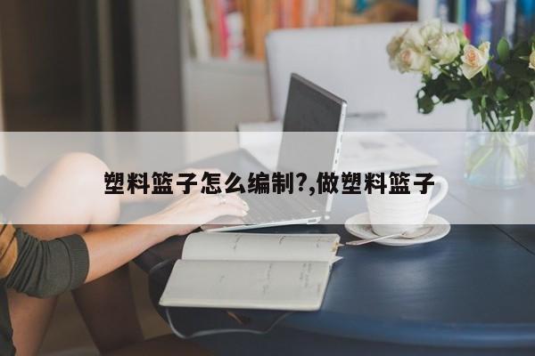 塑料篮子怎么编制?,做塑料篮子
