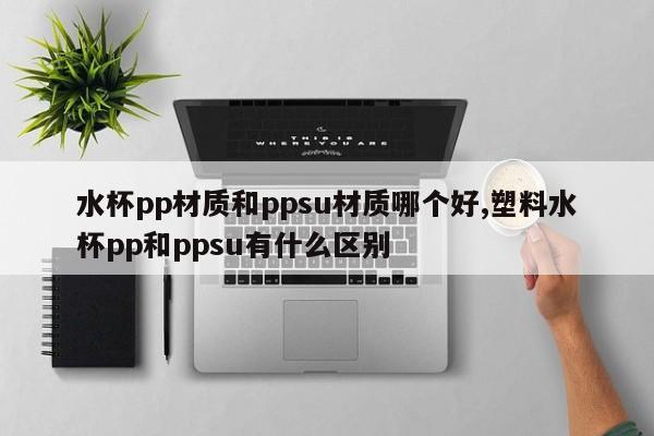 水杯pp材质和ppsu材质哪个好,塑料水杯pp和ppsu有什么区别