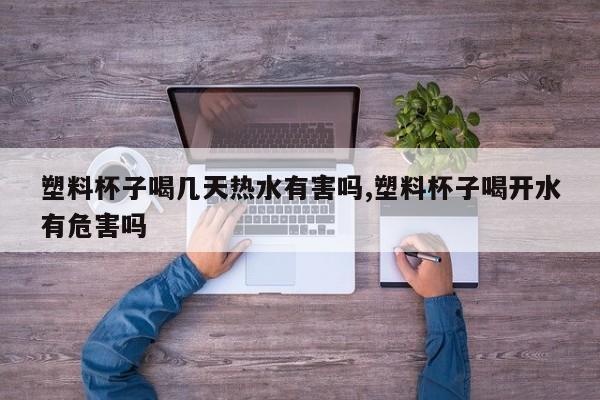 塑料杯子喝几天热水有害吗,塑料杯子喝开水有危害吗