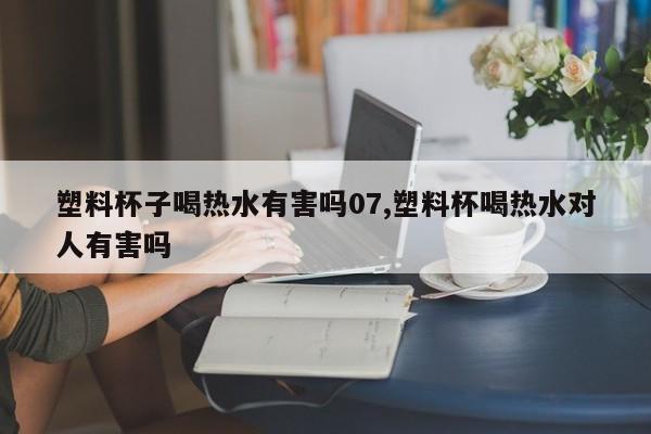 塑料杯子喝热水有害吗07,塑料杯喝热水对人有害吗