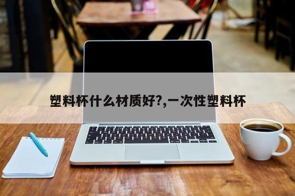 塑料杯什么材质好?,一次性塑料杯