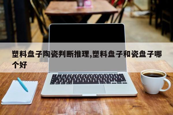 塑料盘子陶瓷判断推理,塑料盘子和瓷盘子哪个好