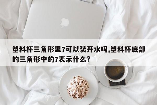 塑料杯三角形里7可以装开水吗,塑料杯底部的三角形中的7表示什么?