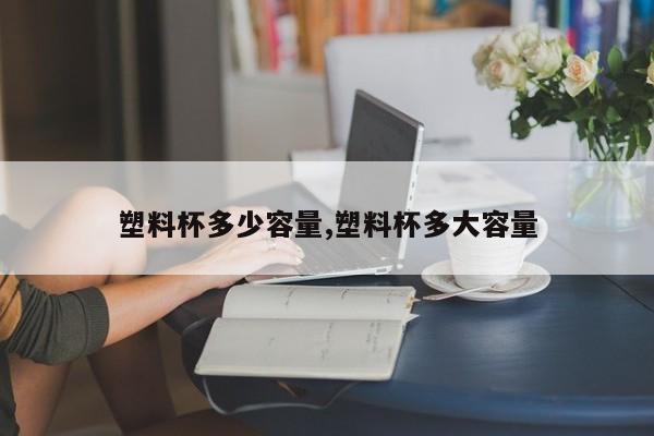 塑料杯多少容量,塑料杯多大容量