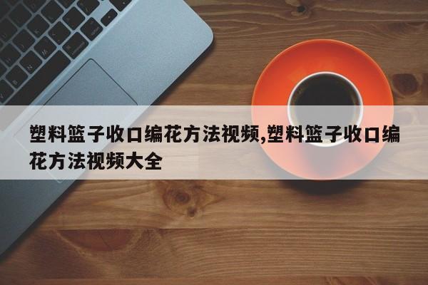 塑料篮子收口编花方法视频,塑料篮子收口编花方法视频大全