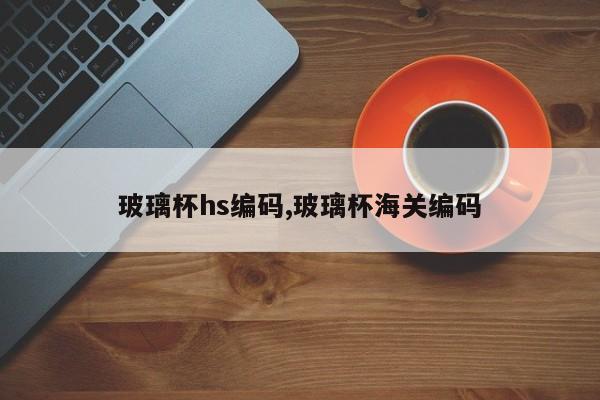 玻璃杯hs编码,玻璃杯海关编码