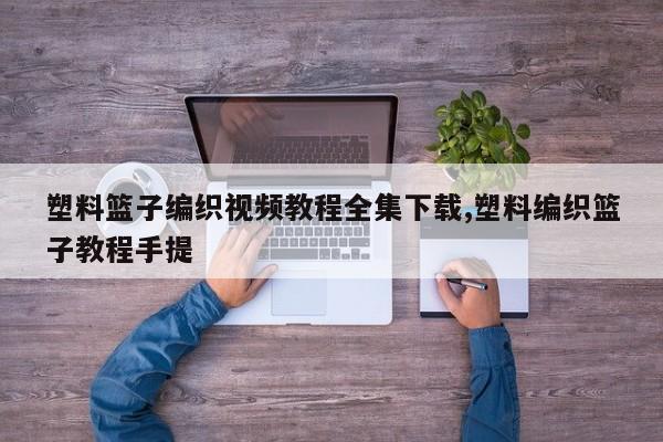 塑料篮子编织视频教程全集下载,塑料编织篮子教程手提