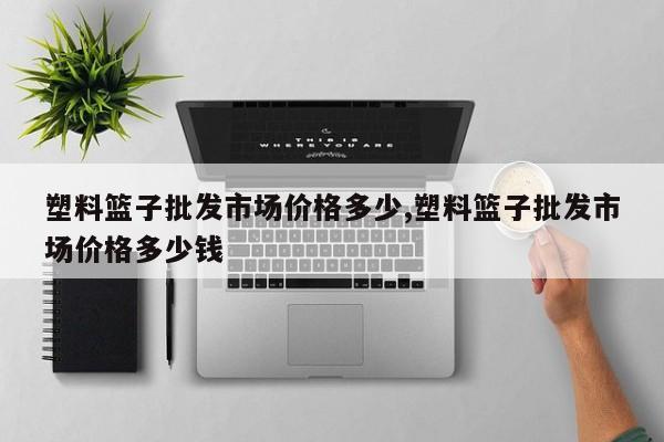 塑料篮子批发市场价格多少,塑料篮子批发市场价格多少钱
